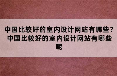 中国比较好的室内设计网站有哪些？ 中国比较好的室内设计网站有哪些呢